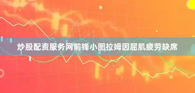 炒股配资服务网前锋小图拉姆因屈肌疲劳缺席