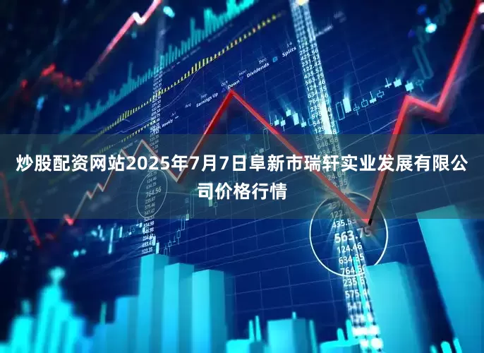 炒股配资网站2025年7月7日阜新市瑞轩实业发展有限公司价格行情