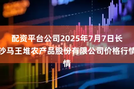 配资平台公司2025年7月7日长沙马王堆农产品股份有限公司价格行情
