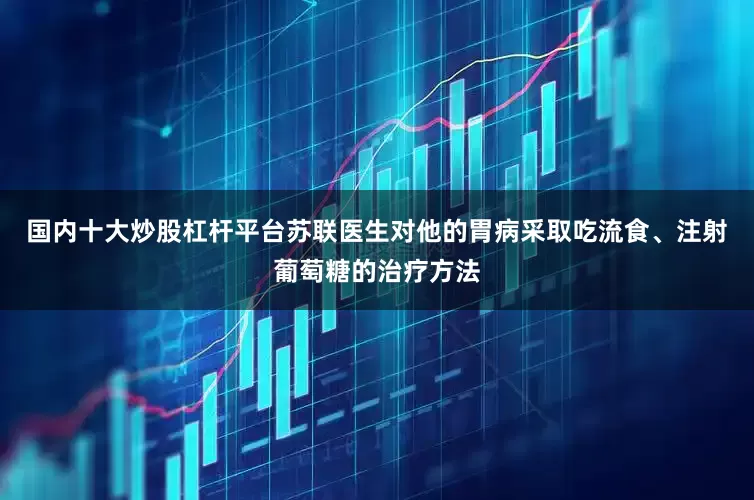 国内十大炒股杠杆平台苏联医生对他的胃病采取吃流食、注射葡萄糖的治疗方法