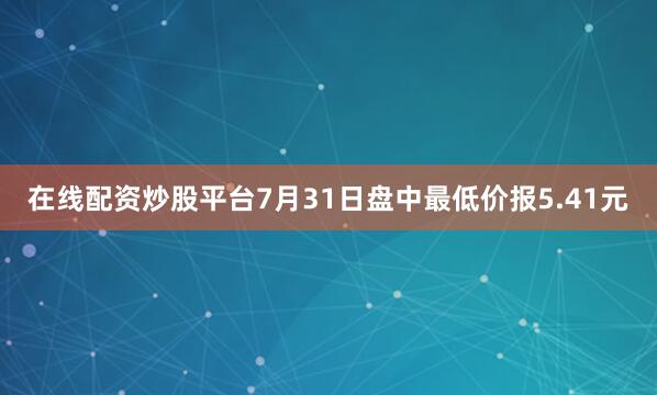 在线配资炒股平台7月31日盘中最低价报5.41元