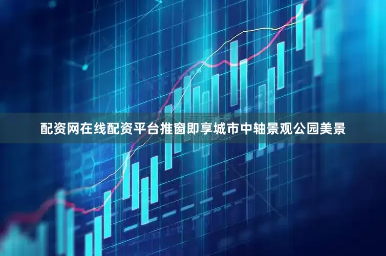 配资网在线配资平台推窗即享城市中轴景观公园美景